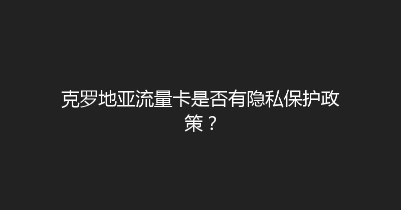 克罗地亚流量卡是否有隐私保护政策？ 