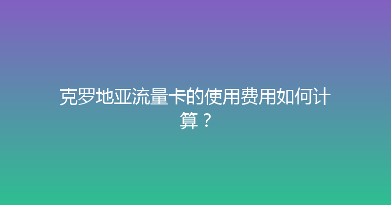 克罗地亚流量卡的使用费用如何计算？ 