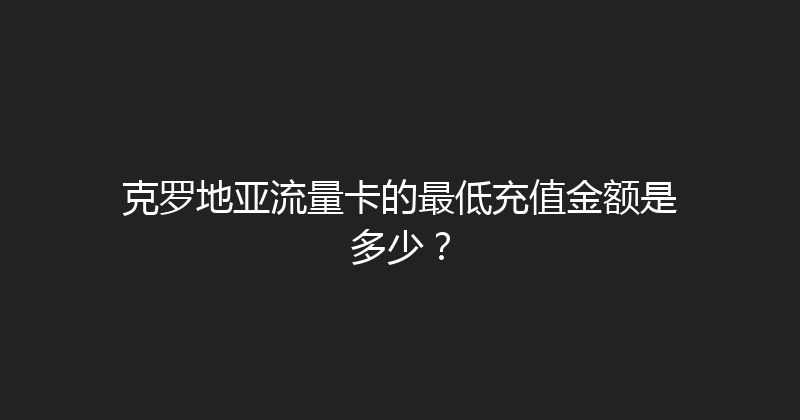 克罗地亚流量卡的最低充值金额是多少？ 