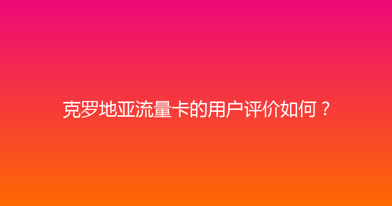 克罗地亚流量卡的用户评价如何？ 
