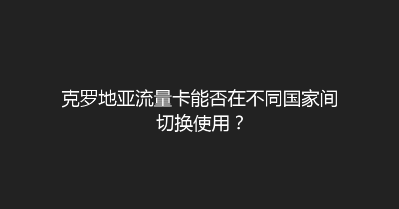 克罗地亚流量卡能否在不同国家间切换使用？ 