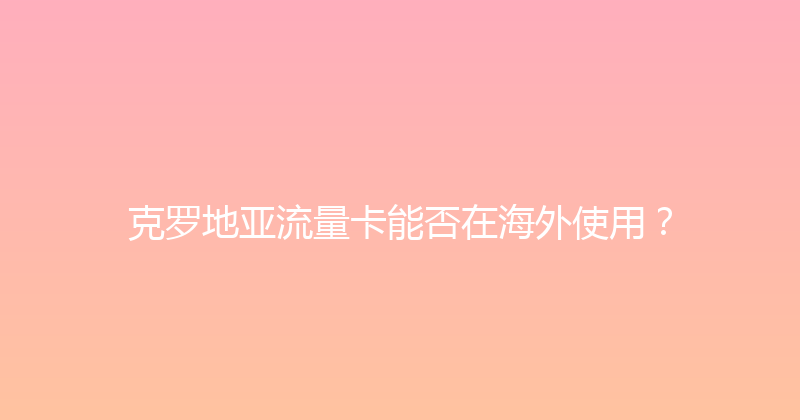 克罗地亚流量卡能否在海外使用？ 