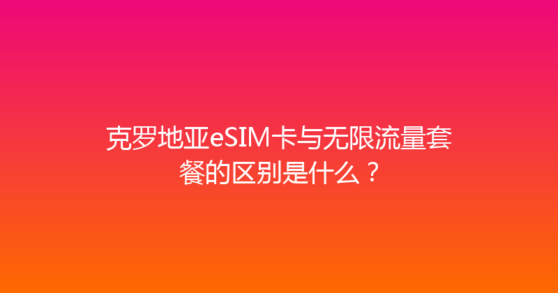 克罗地亚eSIM卡与无限流量套餐的区别是什么？ 