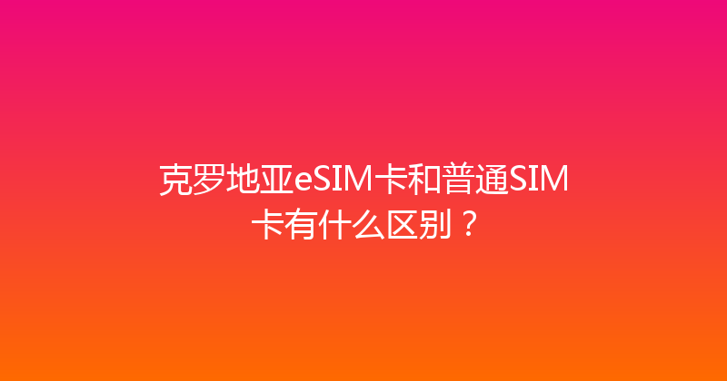 克罗地亚eSIM卡和普通SIM卡有什么区别？ 