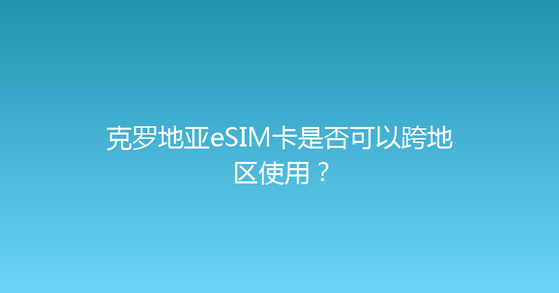 克罗地亚eSIM卡是否可以跨地区使用？ 