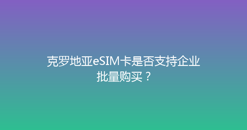 克罗地亚eSIM卡是否支持企业批量购买？ 