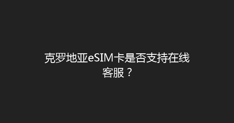 克罗地亚eSIM卡是否支持在线客服？ 