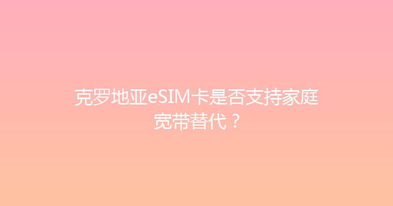 克罗地亚eSIM卡是否支持家庭宽带替代？ 
