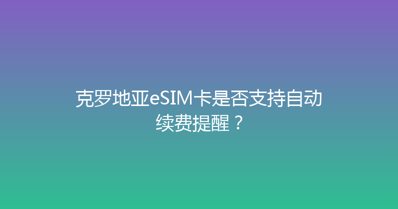 克罗地亚eSIM卡是否支持自动续费提醒？ 