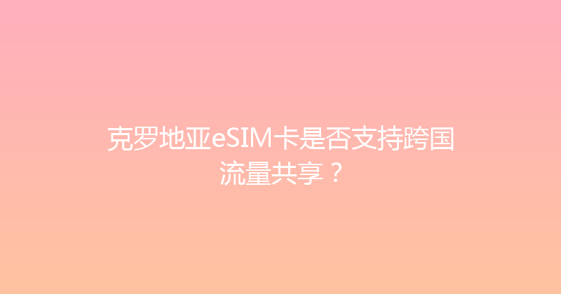 克罗地亚eSIM卡是否支持跨国流量共享？ 