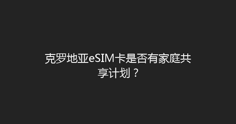 克罗地亚eSIM卡是否有家庭共享计划？ 