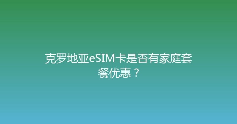 克罗地亚eSIM卡是否有家庭套餐优惠？ 