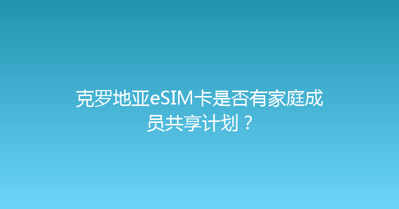克罗地亚eSIM卡是否有家庭成员共享计划？ 