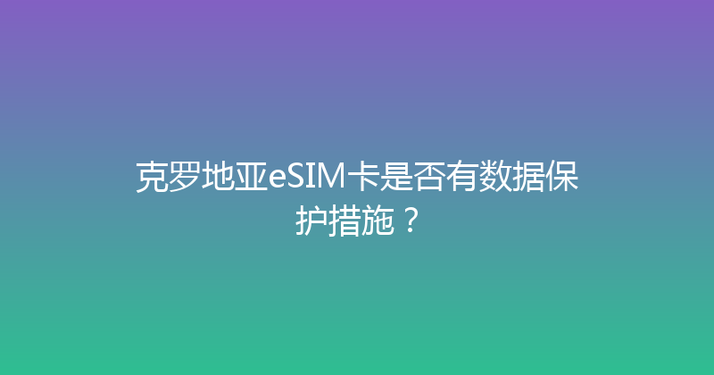 克罗地亚eSIM卡是否有数据保护措施？ 