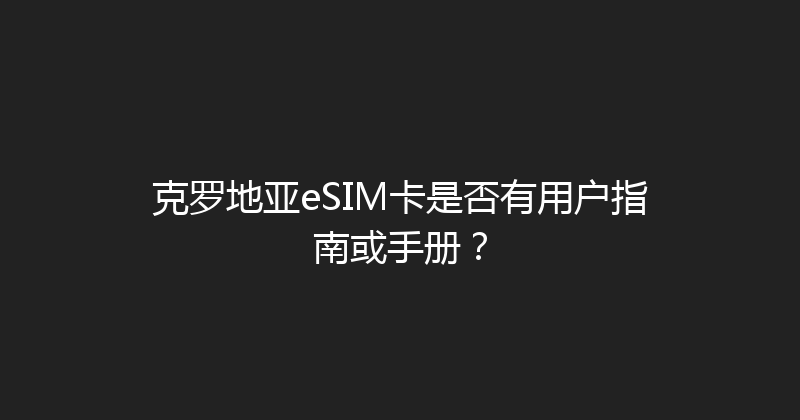 克罗地亚eSIM卡是否有用户指南或手册？ 