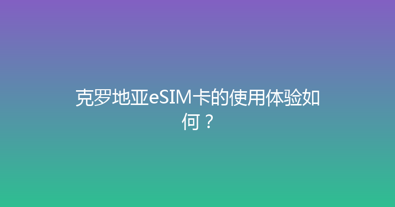 克罗地亚eSIM卡的使用体验如何？ 