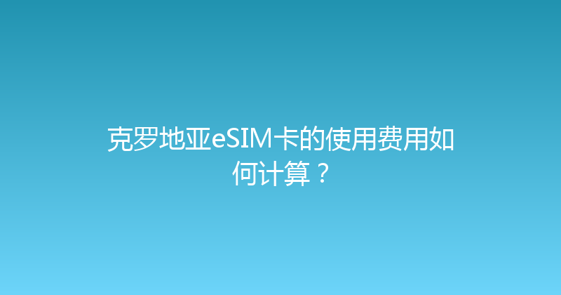 克罗地亚eSIM卡的使用费用如何计算？ 