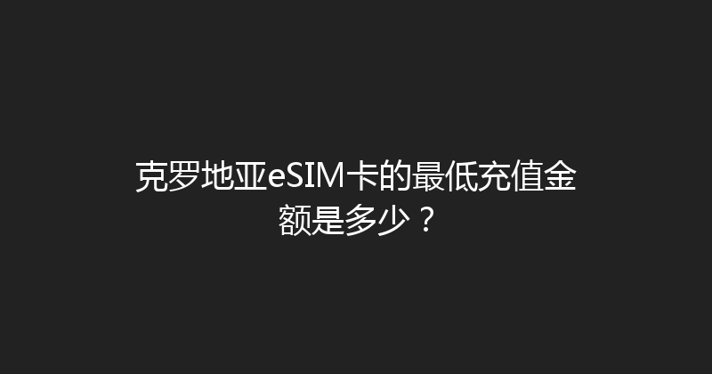 克罗地亚eSIM卡的最低充值金额是多少？ 