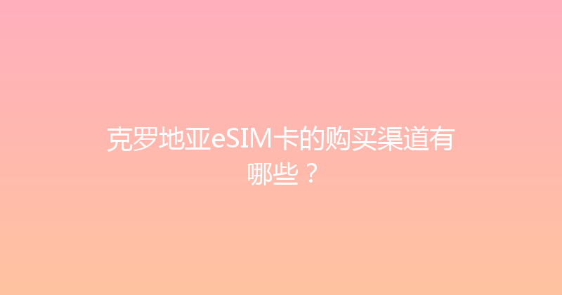 克罗地亚eSIM卡的购买渠道有哪些？ 