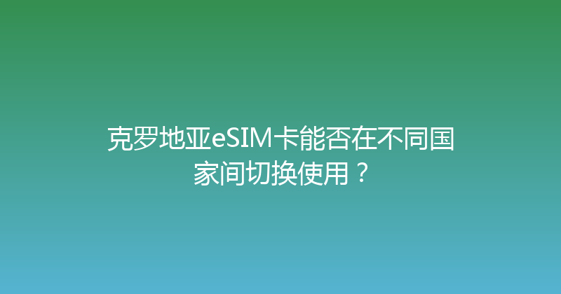 克罗地亚eSIM卡能否在不同国家间切换使用？ 