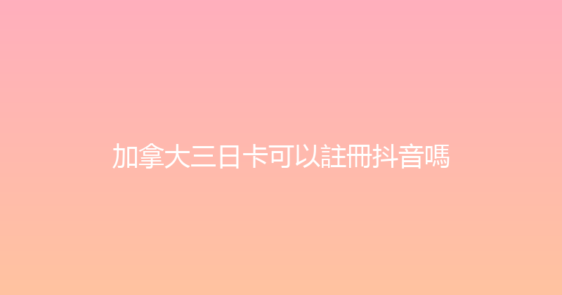 加拿大三日卡可以註冊抖音嗎 