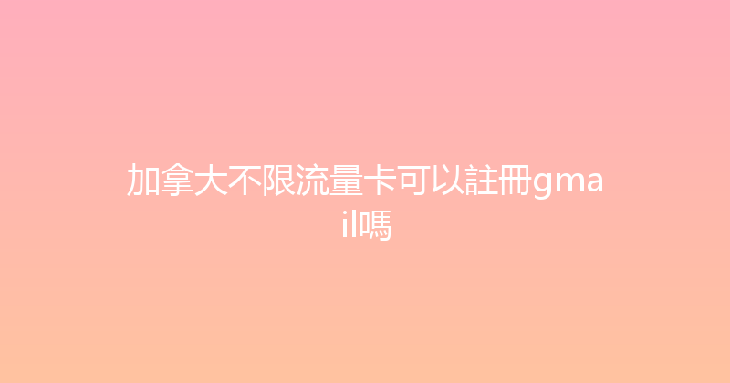 加拿大不限流量卡可以註冊gmail嗎 