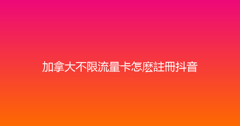 加拿大不限流量卡怎麽註冊抖音 