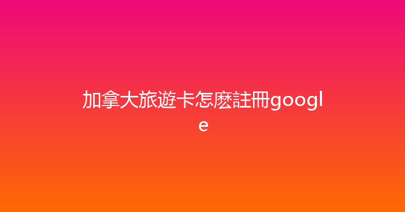 加拿大旅遊卡怎麽註冊google 
