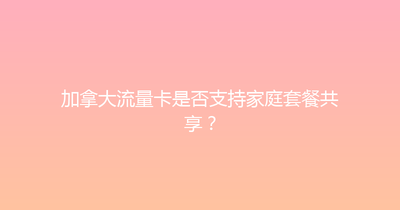 加拿大流量卡是否支持家庭套餐共享？ 