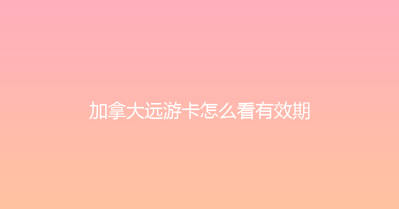加拿大远游卡怎么看有效期 