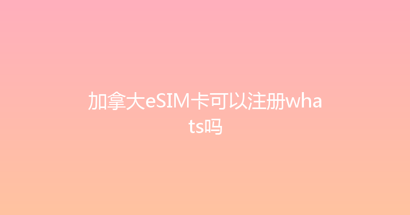 加拿大eSIM卡可以注册whats吗 