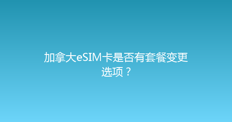 加拿大eSIM卡是否有套餐变更选项？ 