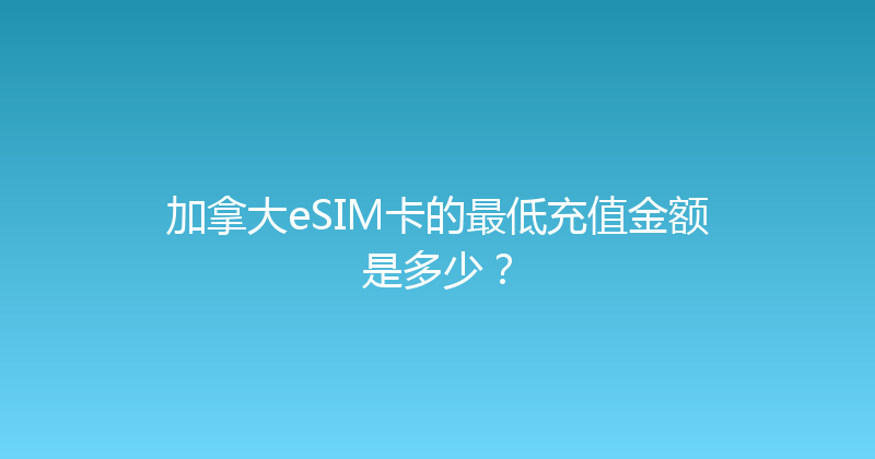 加拿大eSIM卡的最低充值金额是多少？ 