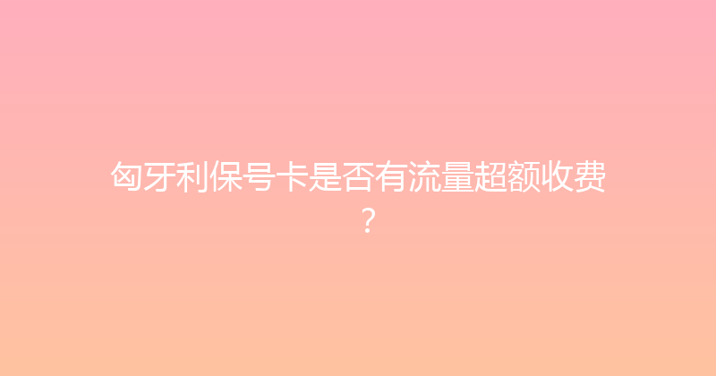 匈牙利保号卡是否有流量超额收费？ 
