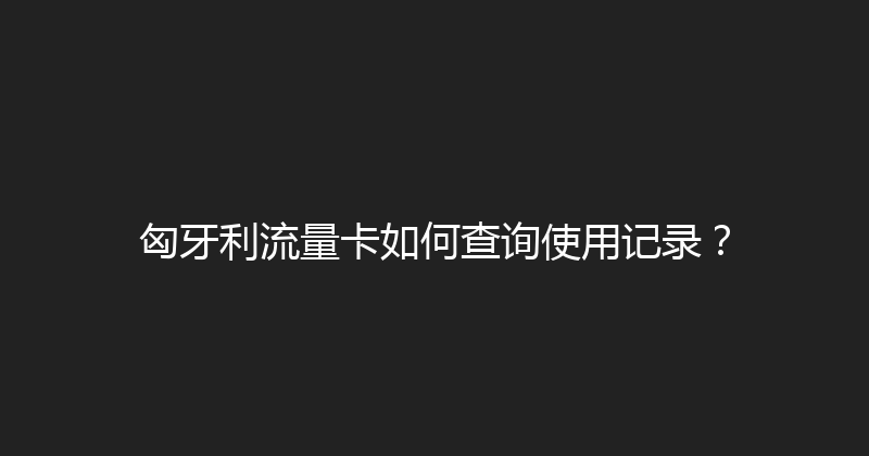 匈牙利流量卡如何查询使用记录？ 