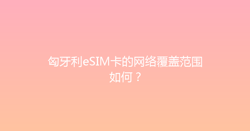 匈牙利eSIM卡的网络覆盖范围如何？ 