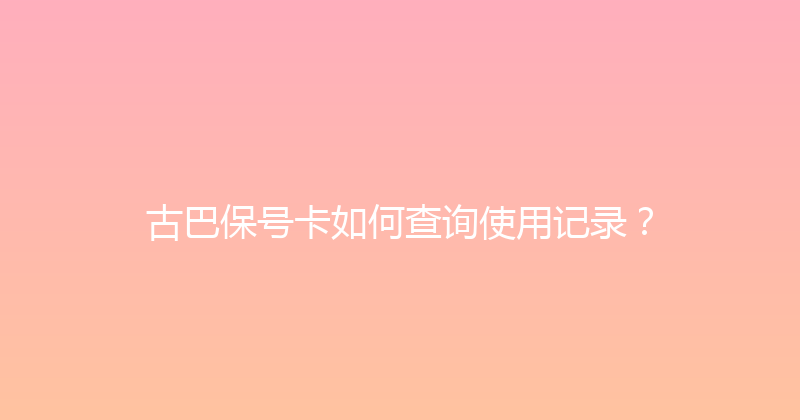 古巴保号卡如何查询使用记录？ 