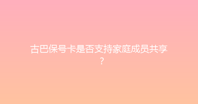 古巴保号卡是否支持家庭成员共享？ 