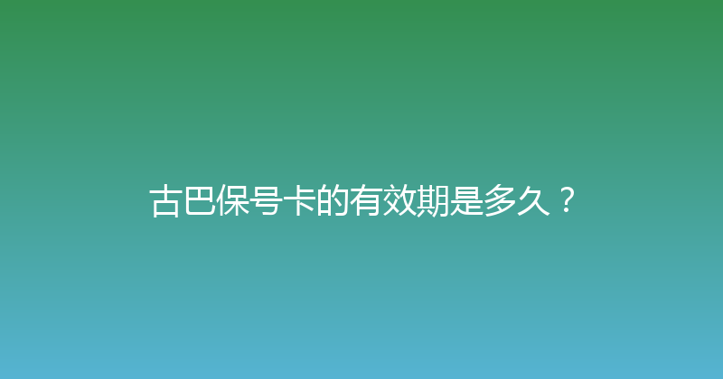 古巴保号卡的有效期是多久？ 