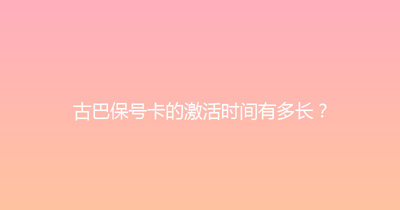 古巴保号卡的激活时间有多长？ 