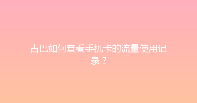 古巴如何查看手机卡的流量使用记录？ 