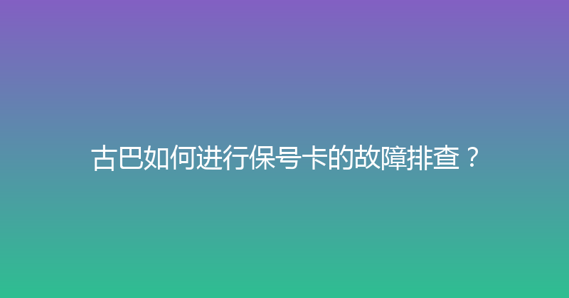 古巴如何进行保号卡的故障排查？ 