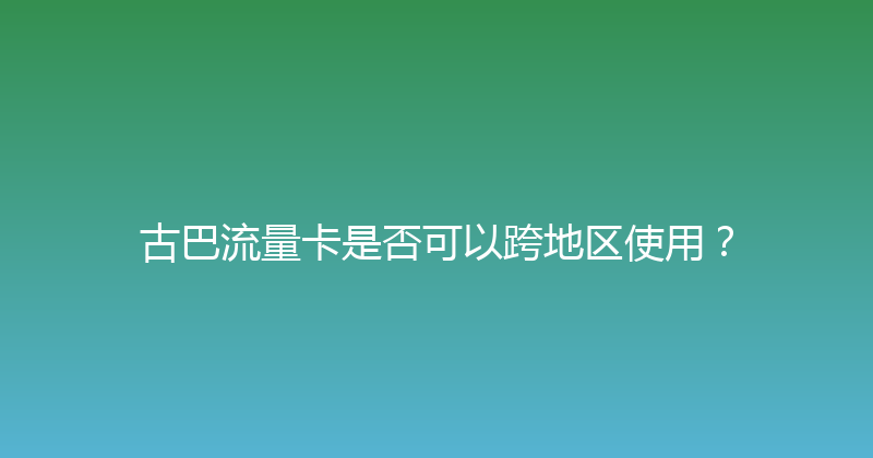 古巴流量卡是否可以跨地区使用？ 
