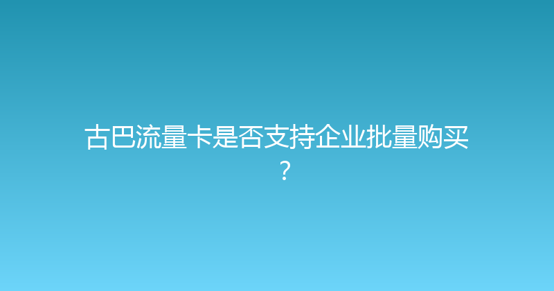 古巴流量卡是否支持企业批量购买？ 