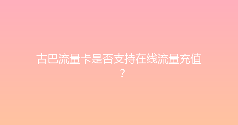 古巴流量卡是否支持在线流量充值？ 