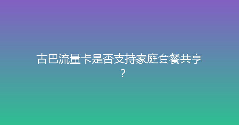 古巴流量卡是否支持家庭套餐共享？ 