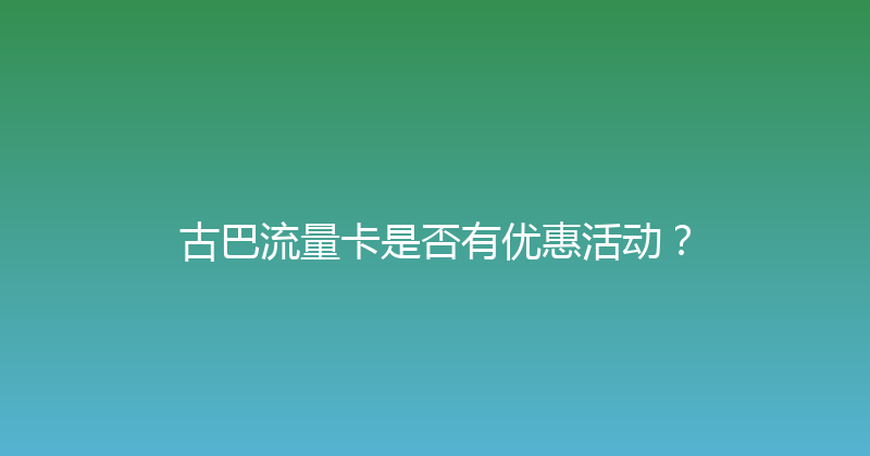 古巴流量卡是否有优惠活动？ 
