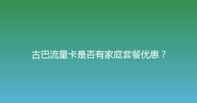 古巴流量卡是否有家庭套餐优惠？ 