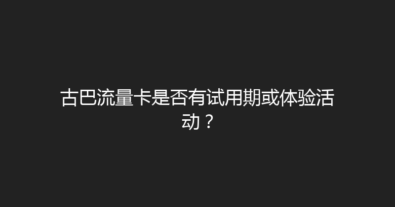 古巴流量卡是否有试用期或体验活动？ 