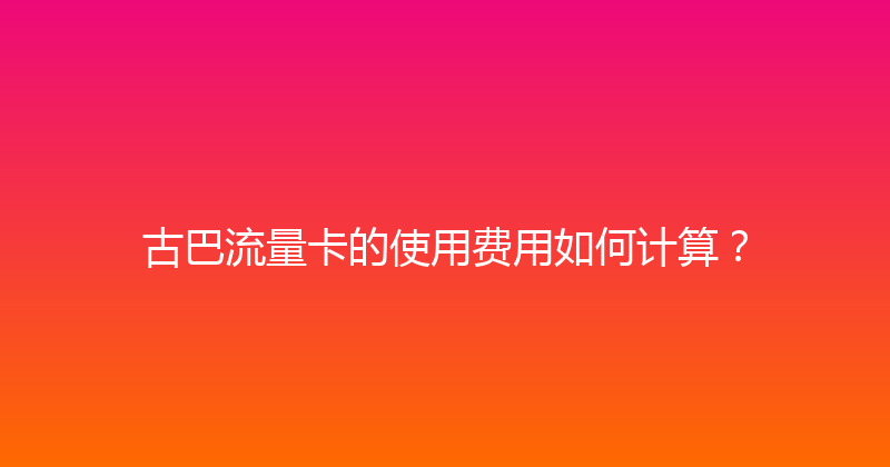 古巴流量卡的使用费用如何计算？ 